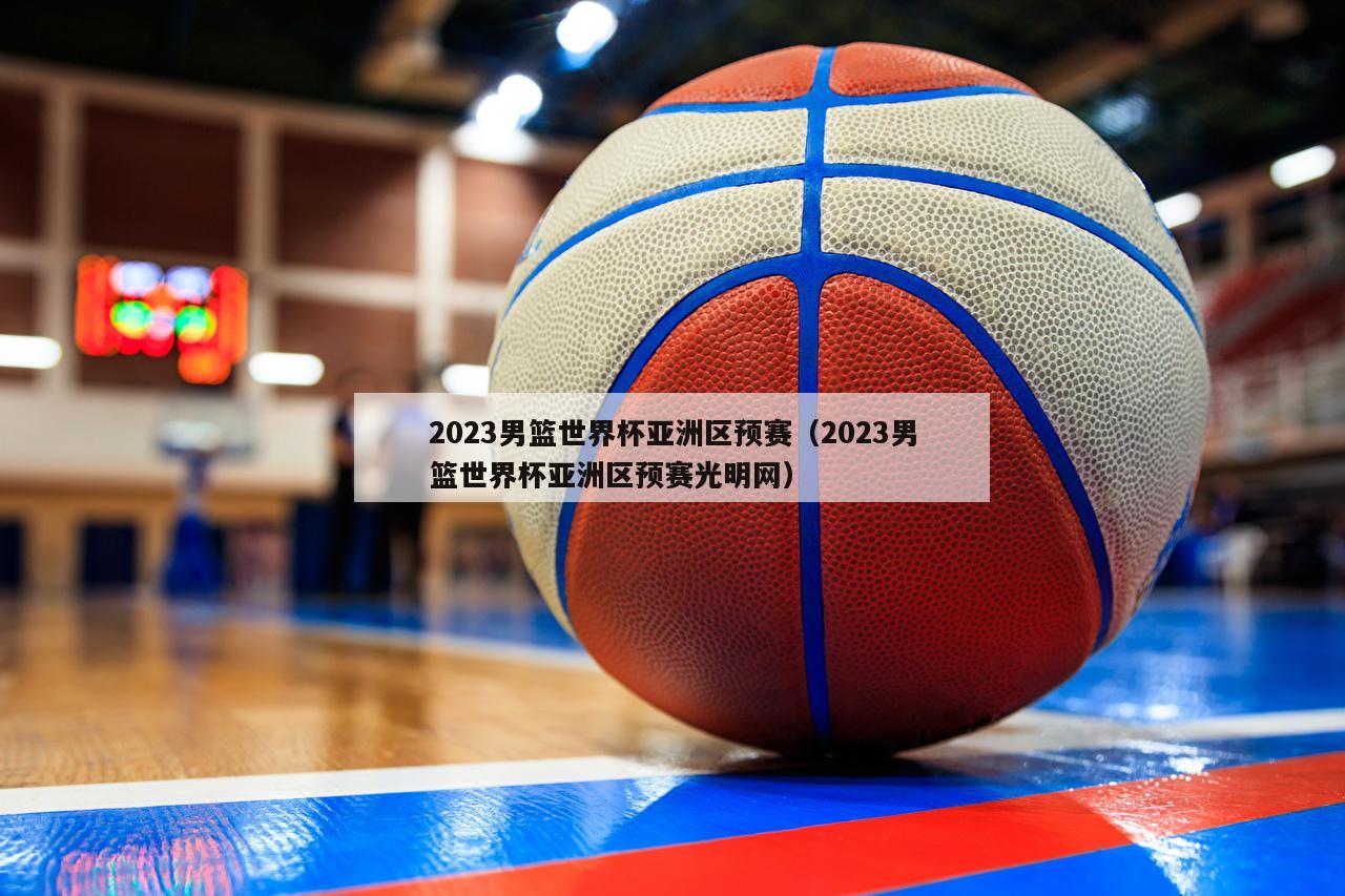 2023男篮世界杯亚洲区预赛（2023男篮世界杯亚洲区预赛光明网）